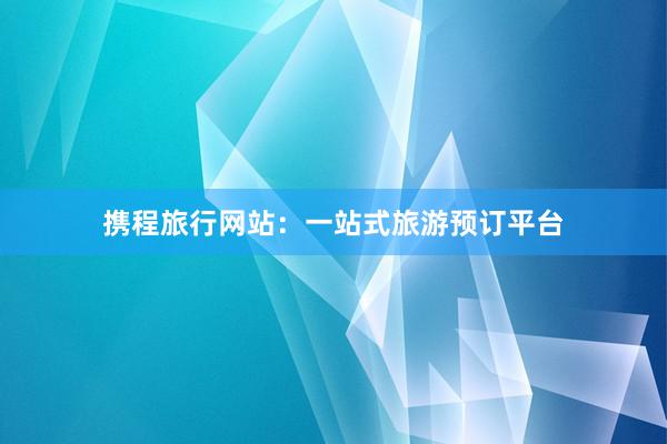 携程旅行网站：一站式旅游预订平台