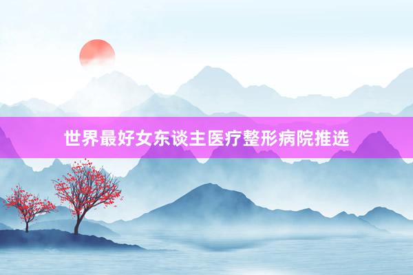 世界最好女东谈主医疗整形病院推选