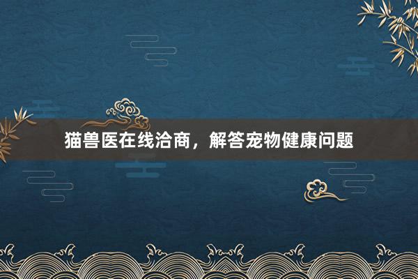 猫兽医在线洽商，解答宠物健康问题